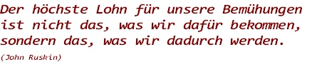 Der höchste Lohn für unsere Bemühungen 
ist nicht das, was wir dafür bekommen, 
sondern das, was wir dadurch werden.
(John Ruskin)